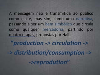 A mensagem não é transmitida ao público
como ela é, mas sim, como uma narrativa,
passando a ser um bem simbólico que circula
como qualquer mercadoria, partindo por
quatro etapas, propostas por Hall:
“production -> circulation ->
-> distribution/consumption ->
->reprodution”
 