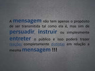 A mensagem não tem apenas o propósito
de ser transmitida tal como ela é, mas sim de
persuadir, instruir ou simplesmente
entreter o público e isso poderá trazer
reações completamente distintas em relação a
mesma mensagem !!!
 