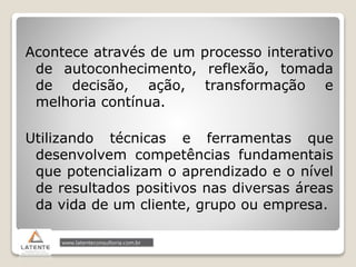 Acontece através de um processo interativo
de autoconhecimento, reflexão, tomada
de decisão, ação, transformação e
melhoria contínua.
Utilizando técnicas e ferramentas que
desenvolvem competências fundamentais
que potencializam o aprendizado e o nível
de resultados positivos nas diversas áreas
da vida de um cliente, grupo ou empresa.
 