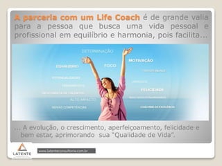 A parceria com um Life Coach é de grande valia
para a pessoa que busca uma vida pessoal e
profissional em equilíbrio e harmonia, pois facilita...
... A evolução, o crescimento, aperfeiçoamento, felicidade e
bem estar, aprimorando sua “Qualidade de Vida”.
 