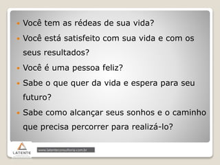  Você tem as rédeas de sua vida?
 Você está satisfeito com sua vida e com os
seus resultados?
 Você é uma pessoa feliz?
 Sabe o que quer da vida e espera para seu
futuro?
 Sabe como alcançar seus sonhos e o caminho
que precisa percorrer para realizá-lo?
 