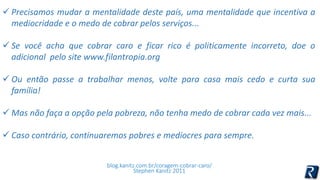  Precisamos mudar a mentalidade deste país, uma mentalidade que incentiva a 
mediocridade e o medo de cobrar pelos serviços... 
 Se você acha que cobrar caro e ficar rico é politicamente incorreto, doe o 
adicional pelo site www.filantropia.org 
 Ou então passe a trabalhar menos, volte para casa mais cedo e curta sua 
família! 
 Mas não faça a opção pela pobreza, não tenha medo de cobrar cada vez mais... 
 Caso contrário, continuaremos pobres e medíocres para sempre. 
blog.kanitz.com.br/coragem-cobrar-caro/ 
Stephen Kanitz 2011 
 