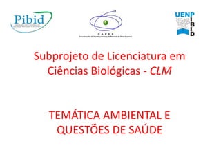 Subprojeto de Licenciatura em
Ciências Biológicas - CLM
TEMÁTICA AMBIENTAL E
QUESTÕES DE SAÚDE
 