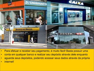Para efetuar e receber seu pagamento, é muito fácil! Basta possuir uma conta em qualquer banco e realizar seu depósito através dele enquanto  aguarda seus depósitos, podendo acessar seus dados através da própria  internet! 