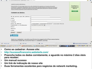 Como se cadastrar: Acesse site: http://sucessofinanceiro.webstarts.com/   Preencha todos os dados corretamente, e aguarde no máximo 2 dias úteis para receber: Um manual sucesso Um link de indicação de nosso site Duas ferramentas excelentes para negócios de network marketing. 