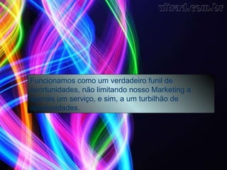 Não lidamos com apenas um produto, e sim, possuimos total flexibilidade para atender nossos parceiros e afiliados, funciona como um verdadeiro funil de oportunidades Funcionamos como um verdadeiro funil de oportunidades, não limitando nosso Marketing a apenas um serviço, e sim, a um turbilhão de oportunidades. 