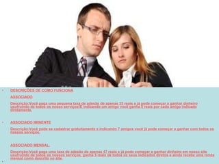 DESCRIÇÕES DE COMO FUNCIONA ASSOCIADO Descrição:Você paga uma pequena taxa de adesão de apenas 35 reais e já pode começar a ganhar dinheiro usufruindo de todos os nosso serviços!E indicando um amigo você ganha 5 reais por cada amigo indicado diretamente. ASSOCIADO IMINENTE Descrição:Você pode se cadastrar gratuitamente e indicando 7 amigos você já pode começar a ganhar com todos os nossos serviços. ASSOCIADO MENSAL. Descrição:Você paga uma taxa de adesão de apenas 47 reais e já pode começar a ganhar dinheiro em nosso site usufruindo de todos os nossos serviços, ganha 5 reais de todos os seus indicados diretos e ainda recebe uma renda mensal como descrito no site. 