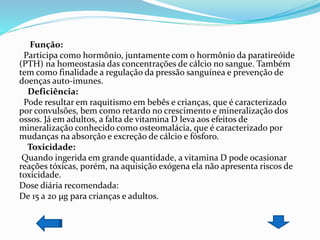 Função:
Participa como hormônio, juntamente com o hormônio da paratireóide
(PTH) na homeostasia das concentrações de cálcio no sangue. Também
tem como finalidade a regulação da pressão sanguínea e prevenção de
doenças auto-imunes.
Deficiência:
Pode resultar em raquitismo em bebês e crianças, que é caracterizado
por convulsões, bem como retardo no crescimento e mineralização dos
ossos. Já em adultos, a falta de vitamina D leva aos efeitos de
mineralização conhecido como osteomalácia, que é caracterizado por
mudanças na absorção e excreção de cálcio e fósforo.
Toxicidade:
Quando ingerida em grande quantidade, a vitamina D pode ocasionar
reações tóxicas, porém, na aquisição exógena ela não apresenta riscos de
toxicidade.
Dose diária recomendada:
De 15 a 20 µg para crianças e adultos.
 