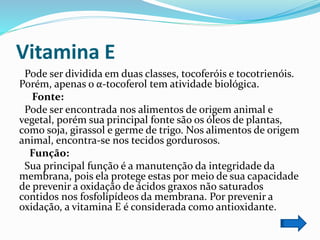 Vitamina E
Pode ser dividida em duas classes, tocoferóis e tocotrienóis.
Porém, apenas o α-tocoferol tem atividade biológica.
Fonte:
Pode ser encontrada nos alimentos de origem animal e
vegetal, porém sua principal fonte são os óleos de plantas,
como soja, girassol e germe de trigo. Nos alimentos de origem
animal, encontra-se nos tecidos gordurosos.
Função:
Sua principal função é a manutenção da integridade da
membrana, pois ela protege estas por meio de sua capacidade
de prevenir a oxidação de ácidos graxos não saturados
contidos nos fosfolipídeos da membrana. Por prevenir a
oxidação, a vitamina E é considerada como antioxidante.
 