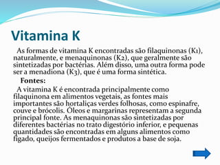 Vitamina K
As formas de vitamina K encontradas são filaquinonas (K1),
naturalmente, e menaquinonas (K2), que geralmente são
sintetizadas por bactérias. Além disso, uma outra forma pode
ser a menadiona (K3), que é uma forma sintética.
Fontes:
A vitamina K é encontrada principalmente como
filaquinona em alimentos vegetais, as fontes mais
importantes são hortaliças verdes folhosas, como espinafre,
couve e brócolis. Óleos e margarinas representam a segunda
principal fonte. As menaquinonas são sintetizadas por
diferentes bactérias no trato digestório inferior, e pequenas
quantidades são encontradas em alguns alimentos como
fígado, queijos fermentados e produtos a base de soja.
 