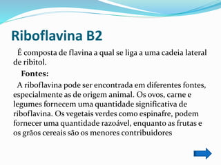 Riboflavina B2
É composta de flavina a qual se liga a uma cadeia lateral
de ribitol.
Fontes:
A riboflavina pode ser encontrada em diferentes fontes,
especialmente as de origem animal. Os ovos, carne e
legumes fornecem uma quantidade significativa de
riboflavina. Os vegetais verdes como espinafre, podem
fornecer uma quantidade razoável, enquanto as frutas e
os grãos cereais são os menores contribuidores
 