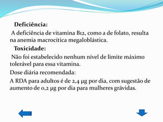 Deficiência:
A deficiência de vitamina B12, como a de folato, resulta
na anemia macrocítica megaloblástica.
Toxicidade:
Não foi estabelecido nenhum nível de limite máximo
tolerável para essa vitamina.
Dose diária recomendada:
A RDA para adultos é de 2,4 µg por dia, com sugestão de
aumento de 0,2 µg por dia para mulheres grávidas.
 