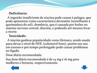 Deficiência:
A ingestão insuficiente de niacina pode causar à pelagra, que
pode apresentar como característica dermatite (semelhante à
queimadura do sol), demência, que é causada por lesões no
sistema nervoso central, diarréia, e podendo até mesmo levar
a morte.
Toxicidade:
A niacina ganhou popularidade como fármaco, sendo usada
para elevar o nível de HDL (colesterol bom), porém seu uso
em excesso e por tempo prolongado pode causar problemas
no fígado.
Dose diária recomendada:
Sua dose diária recomendada é de 14 mg e 16 mg para
mulheres e homens, respectivamente.
 