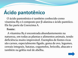 Ácido pantotênico
O ácido pantotênico é também conhecido como
vitamina B5 e é composto por β-alanina e ácido pantóico.
Ele faz parte da Coenzima A.
Fonte:
A vitamina B5 é encontrada abundantemente na
natureza, em todas as plantas e alimentos animais, tendo
deficiência muito improvável. Exemplos de fontes ricas
são carnes, especialmente fígado, gema de ovo, legumes,
cereais integrais, batatas, cogumelos, brócolis, abacate e
também na geléia real de abelha.
 