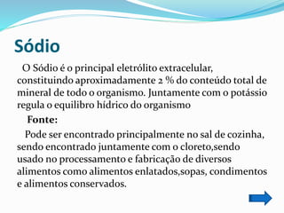 Sódio
O Sódio é o principal eletrólito extracelular,
constituindo aproximadamente 2 % do conteúdo total de
mineral de todo o organismo. Juntamente com o potássio
regula o equilibro hídrico do organismo
Fonte:
Pode ser encontrado principalmente no sal de cozinha,
sendo encontrado juntamente com o cloreto,sendo
usado no processamento e fabricação de diversos
alimentos como alimentos enlatados,sopas, condimentos
e alimentos conservados.
 