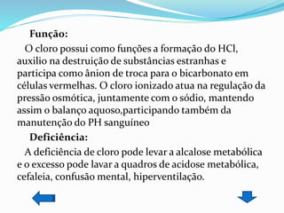 Função:
O cloro possui como funções a formação do HCl,
auxilio na destruição de substâncias estranhas e
participa como ânion de troca para o bicarbonato em
células vermelhas. O cloro ionizado atua na regulação da
pressão osmótica, juntamente com o sódio, mantendo
assim o balanço aquoso,participando também da
manutenção do PH sanguíneo
Deficiência:
A deficiência de cloro pode levar a alcalose metabólica
e o excesso pode lavar a quadros de acidose metabólica,
cefaleia, confusão mental, hiperventilação.
 