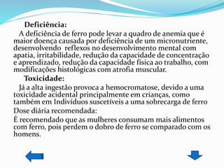 Deficiência:
A deficiência de ferro pode levar a quadro de anemia que é
maior doença causada por deficiência de um micronutriente,
desenvolvendo reflexos no desenvolvimento mental com
apatia, irritabilidade, redução da capacidade de concentração
e aprendizado, redução da capacidade física ao trabalho, com
modificações histológicas com atrofia muscular.
Toxicidade:
Já a alta ingestão provoca a hemocromatose, devido a uma
toxicidade acidental principalmente em crianças, como
também em Indivíduos suscetíveis a uma sobrecarga de ferro
Dose diária recomendada:
É recomendado que as mulheres consumam mais alimentos
com ferro, pois perdem o dobro de ferro se comparado com os
homens.
 