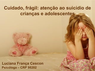 Cuidado, frágil: atenção ao suicídio de
crianças e adolescentes
Luciana França Cescon
Psicóloga – CRP 98202
 