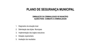 PLANO DE SEGURANÇA MUNICIPAL
DIMINUIÇÃO DA CRIMINALIDADE NO MUNICÍPIO
AÇÕES PARA COMBATE A CRIMINALIDADE
1. Diagnostico da situação local
2. Delimitação das Ações Municipais
3. Implementação dos órgãos executivos
4. Dotação orçamentaria
5. Avaliação dos resultados
 