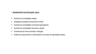  Aumento da criminalidade violenta
 Instalação de projetos de extravismo mineral
 Aumento da criminalidade envolvendo Agronegócios.
 Aumento de criminalidade de jovens e adultos
 Ocorrências de crime de transito e infrações.
 Ausência de apoio técnico e administrativo nos casos de calamidades publica.
1. DIAGNOSTICO DA SITUAÇÃO LOCAL
 