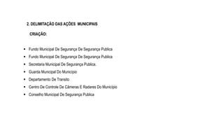 2. DELIMITAÇÃO DAS AÇÕES MUNICIPAIS
CRIAÇÃO:
 Fundo Municipal De Segurança De Segurança Publica
 Fundo Municipal De Segurança De Segurança Publica
 Secretaria Municipal De Segurança Publica.
 Guarda Municipal Do Município
 Departamento De Transito
 Centro De Controle De Câmeras E Radares Do Município
 Conselho Municipal De Segurança Publica
 