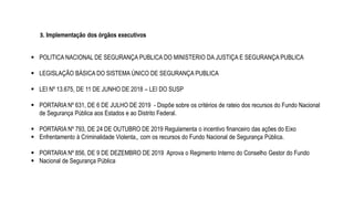 3. Implementação dos órgãos executivos
 POLITICA NACIONAL DE SEGURANÇA PUBLICA DO MINISTERIO DA JUSTIÇA E SEGURANÇA PUBLICA
 LEGISLAÇÃO BÁSICA DO SISTEMA ÚNICO DE SEGURANÇA PUBLICA
 LEI Nº 13.675, DE 11 DE JUNHO DE 2018 – LEI DO SUSP
 PORTARIA Nº 631, DE 6 DE JULHO DE 2019 - Dispõe sobre os critérios de rateio dos recursos do Fundo Nacional
de Segurança Pública aos Estados e ao Distrito Federal.
 PORTARIA Nº 793, DE 24 DE OUTUBRO DE 2019 Regulamenta o incentivo financeiro das ações do Eixo
 Enfrentamento à Criminalidade Violenta,, com os recursos do Fundo Nacional de Segurança Pública.
 PORTARIA Nº 856, DE 9 DE DEZEMBRO DE 2019 Aprova o Regimento Interno do Conselho Gestor do Fundo
 Nacional de Segurança Pública
 