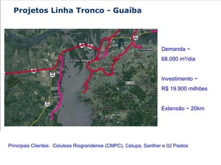 Projetos Linha Tronco - Guaíba




                                                                  Demanda ~
                                                                  68.000 m³/dia


                                                                  Investimento ~
                                                                  R$ 19.900 milhões


                                                                  Extensão ~ 20km




Principais Clientes: Celulose Riograndense (CMPC), Celupa, Santher e 02 Postos
 