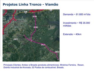 Projetos Linha Tronco - Viamão


                                                               Demanda ~ 81.800 m³/dia


                                                               Investimento ~ R$ 35.000
                                                               milhões


                                                               Extensão ~ 40km




Principais Clientes: Ambev e Breads (produtos alimentícios), Minérios Ferreira, Rexan,
Distrito Industrial de Alvorada, 02 Postos de combustível, Breads.
 