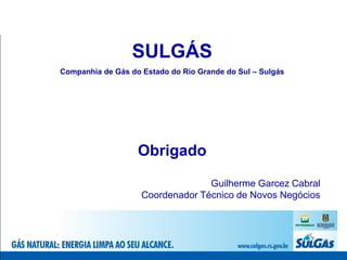 SULGÁS
Companhia de Gás do Estado do Rio Grande do Sul – Sulgás




                   Obrigado

                                  Guilherme Garcez Cabral
                    Coordenador Técnico de Novos Negócios
 