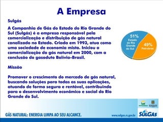 A Empresa
Sulgás
A Companhia de Gás do Estado do Rio Grande do
Sul (Sulgás) é a empresa responsável pela
comercialização e distribuição de gás natural
canalizado no Estado. Criada em 1993, atua como
uma sociedade de economia mista. Iniciou a
comercialização do gás natural em 2000, com a
conclusão do gasoduto Bolívia-Brasil.

Missão

Promover o crescimento do mercado de gás natural,
buscando soluções para todas as suas aplicações,
atuando de forma segura e rentável, contribuindo
para o desenvolvimento econômico e social do Rio
Grande do Sul.
 