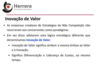 Inovação de Valor
• As empresas criadoras de Estratégias de Não Competição não
  recorreram aos concorrentes como paradigmas.
• Em vez disso adotaram uma lógica estratégica diferente que
  denominamos Inovação de Valor:
   • Inovação de Valor significa atribuir a mesma ênfase ao Valor
     e à Inovação.
   • Significa Diferenciação e Liderança de Custos, ao mesmo
     tempo.
 