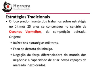 Estratégias Tradicionais
• O foco predominante dos trabalhos sobre estratégia
  no últimos 25 anos se concentrou no cenário de
  Oceanos Vermelhos, da competição acirrada.
  Origem:
  • Raízes nas estratégias militares.
  • Foco na derrota do inimigo.
  • Negação da força diferenciadora do mundo dos
    negócios: a capacidade de criar novos espaços de
    mercado inexplorados.
 