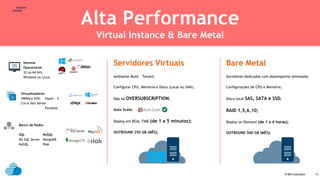© IBM Corporation
text
13
Alta Performance
Virtual Instance & Bare Metal
Sistema
Operacional
32 ou 64 bits
Windows ou Linux
Virtualizadores
VMWare ESXi Hyper - V
Citrix Xen Server
Parallels
Banco de Dados
SQL NoSQL
MS SQL Server MongoDB
MySQL Riak
Servidores Virtuais
Ambiente Multi – Tenant;
Configurar CPU, Memória e Disco (Local ou SAN);
Não há OVERSUBSCRIPTION;
Auto Scale;
Deploy em REAL TIME (de 1 a 5 minutos);
OUTBOUND 250 GB (MÊS);
Bare Metal
Servidores dedicados com desempenho otimizado;
Configurações de CPU e Memória;
Disco local SAS, SATA e SSD;
RAID 1,5,6,10;
Deploy on Demand (de 1 a 4 horas);
OUTBOUND 500 GB (MÊS);
 
