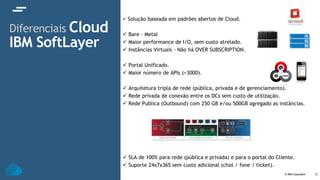 © IBM Corporation 21
Diferenciais Cloud
IBM SoftLayer
 Solução baseada em padrões abertos de Cloud.
 Bare - Metal
 Maior performance de I/O, sem custo atrelado.
 Instâncias Virtuais - Não há OVER SUBSCRIPTION.
 Portal Unificado.
 Maior número de APIs (>3000).
 Arquitetura tripla de rede (pública, privada e de gerenciamento).
 Rede privada de conexão entre os DCs sem custo de utilização.
 Rede Publica (Outbound) com 250 GB e/ou 500GB agregado as instâncias.
 SLA de 100% para rede (pública e privada) e para o portal do Cliente.
 Suporte 24x7x365 sem custo adicional (chat / fone / ticket).
 