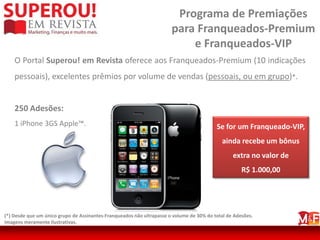 Programa de Premiações
                                                                       para Franqueados-Premium
                                                                           e Franqueados-VIP
    O Portal Superou! em Revista oferece aos Franqueados-Premium (10 indicações
    pessoais), excelentes prêmios por volume de vendas (pessoais, ou em grupo)*.


    250 Adesões:
    1 iPhone 3GS Apple™.                                                                  Se for um Franqueado-VIP,
                                                                                            ainda recebe um bônus
                                                                                                 extra no valor de
                                                                                                     R$ 1.000,00




(*) Desde que um único grupo de Assinantes-Franqueados não ultrapasse o volume de 30% do total de Adesões.
Imagens meramente ilustrativas.
 