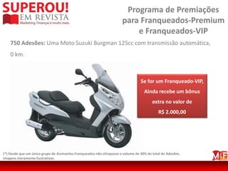 Programa de Premiações
                                                                       para Franqueados-Premium
                                                                           e Franqueados-VIP
    750 Adesões: Uma Moto Suzuki Burgman 125cc com transmissão automática,
    0 km.



                                                                                  Se for um Franqueado-VIP,
                                                                                    Ainda recebe um bônus
                                                                                         extra no valor de
                                                                                            R$ 2.000,00




(*) Desde que um único grupo de Assinantes-Franqueados não ultrapasse o volume de 30% do total de Adesões.
Imagens meramente ilustrativas.
 