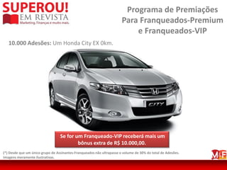 Programa de Premiações
                                                                       Para Franqueados-Premium
                                                                           e Franqueados-VIP
   10.000 Adesões: Um Honda City EX 0km.




                                  Se for um Franqueado-VIP receberá mais um
                                          bônus extra de R$ 10.000,00.
(*) Desde que um único grupo de Assinantes-Franqueados não ultrapasse o volume de 30% do total de Adesões.
Imagens meramente ilustrativas.
 