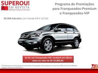 Programa de Premiações
                                                                       para Franqueados-Premium
                                                                           e Franqueados-VIP
   20.000 Adesões: Um Honda CR-V LX 4x2




                                Se for um Franqueado-VIP, receberá um bônus
                                        extra no valor de R$ 20.000,00.
(*) Desde que um único grupo de Assinantes-Franqueados não ultrapasse o volume de 30% do total de Adesões.
Imagens meramente ilustrativas.
 