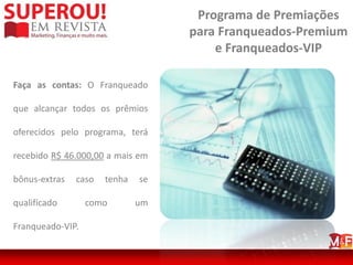 Programa de Premiações
                                   para Franqueados-Premium
                                       e Franqueados-VIP

Faça as contas: O Franqueado

que alcançar todos os prêmios

oferecidos pelo programa, terá

recebido R$ 46.000,00 a mais em

bônus-extras   caso   tenha   se

qualificado       como        um

Franqueado-VIP.
 