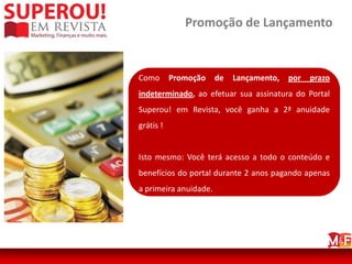 Promoção de Lançamento


Como       Promoção    de   Lançamento,   por   prazo
indeterminado, ao efetuar sua assinatura do Portal
Superou! em Revista, você ganha a 2ª anuidade
grátis !


Isto mesmo: Você terá acesso a todo o conteúdo e
benefícios do portal durante 2 anos pagando apenas
a primeira anuidade.
 