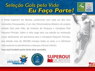 O Portal Superou! em Revista, juntamente com cada um dos seus
Assinantes-Franqueados, é um dos Patrocinadores-Masters do projeto
Seleção Gols pela Vida, do Instituto de Pesquisa e Complexo Pelé
Pequeno Príncipe. Sobre o valor pago pela sua adesão ou renovação
anual, destinamos um percentual para o Complexo Pequeno Príncipe,
que atende mais de 290.000 crianças todos os anos, e é referência
internacional no atendimento a doenças crônicas infantis.
Faça você também parte deste time vencedor.
 