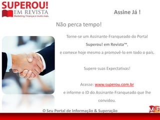 Assine Já !
      Não perca tempo!
            Torne-se um Assinante-Franqueado do Portal
                      Superou! em Revista™,
        e comece hoje mesmo a promovê-lo em todo o país.


                     Supere suas Expectativas!


                   Acesse: www.superou.com.br
          e informe o ID do Assinante-Franqueado que lhe
                            convidou.

O Seu Portal de Informação & Superação
 