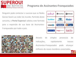 Programa de Assinantes-Franqueados

Ninguém pode contestar o sucesso que as Redes
Sociais fazem ao redor do mundo. Partindo deste
conceito, o Portal Superou! adotou este formato
para a expansão de sua base de Assinantes-
Franqueados por todo o país.



                                     Através      de   simples   processos   de
                                     indicações,       rapidamente       nossos
                                     Assinantes-Franqueados      pode   alcançar
                                     milhares de novos membros conectados.
 