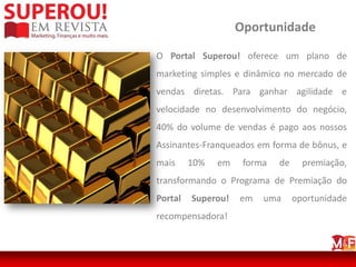 Oportunidade

O Portal Superou! oferece um plano de
marketing simples e dinâmico no mercado de
vendas diretas. Para ganhar agilidade e
velocidade no desenvolvimento do negócio,
40% do volume de vendas é pago aos nossos
Assinantes-Franqueados em forma de bônus, e
mais     10%   em    forma   de     premiação,
transformando o Programa de Premiação do
Portal   Superou!   em   uma      oportunidade
recompensadora!
 