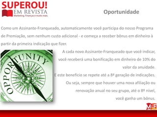 Oportunidade

Como um Assinante-Franqueado, automaticamente você participa do nosso Programa
de Premiação, sem nenhum custo adicional - e começa a receber bônus em dinheiro à
partir da primeira indicação que fizer.
                                    A cada novo Assinante-Franqueado que você indicar,
                                 você receberá uma bonificação em dinheiro de 10% do
                                                                      valor da anuidade.
                               E este benefício se repete até a 8ª geração de indicações.
                                      Ou seja, sempre que houver uma nova afiliação ou
                                           renovação anual no seu grupo, até o 8º nível,
                                                                  você ganha um bônus.
 