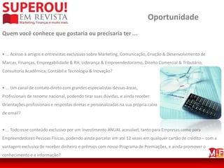 Oportunidade
Quem você conhece que gostaria ou precisaria ter ...


• ... Acesso à artigos e entrevistas exclusivas sobre Marketing, Comunicação, Criação & Desenvolvimento de
Marcas, Finanças, Empregabilidade & RH, Liderança & Empreendedorismo, Direito Comercial & Tributário,
Consultoria Acadêmica, Contábil e Tecnologia & Inovação?


• ... Um canal de contato direto com grandes especialistas dessas áreas,
Profissionais de renome nacional, podendo tirar suas dúvidas, e ainda receber
Orientações profissionais e respostas diretas e personalizadas na sua própria caixa
de email?


• ... Todo esse conteúdo exclusivo por um investimento ANUAL acessível, tanto para Empresas como para
Empreendedores Pessoas Físicas, podendo ainda parcelar em até 12 vezes em qualquer cartão de crédito – com a
vantagem exclusiva de receber dinheiro e prêmios com nosso Programa de Premiações, e ainda promover o
conhecimento e a informação?
 