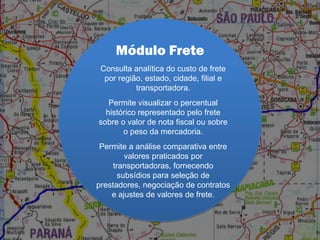 Módulo Frete
Consulta analítica do custo de frete
por região, estado, cidade, filial e
transportadora.
Permite visualizar o percentual
histórico representado pelo frete
sobre o valor de nota fiscal ou sobre
o peso da mercadoria.
Permite a análise comparativa entre
valores praticados por
transportadoras, fornecendo
subsídios para seleção de
prestadores, negociação de contratos
e ajustes de valores de frete.
 