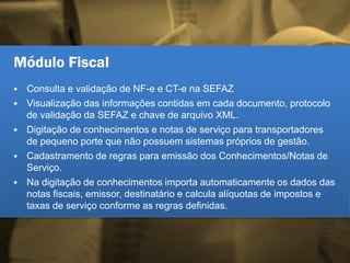 Módulo Fiscal
 Consulta e validação de NF-e e CT-e na SEFAZ
 Visualização das informações contidas em cada documento, protocolo
de validação da SEFAZ e chave de arquivo XML.
 Digitação de conhecimentos e notas de serviço para transportadores
de pequeno porte que não possuem sistemas próprios de gestão.
 Cadastramento de regras para emissão dos Conhecimentos/Notas de
Serviço.
 Na digitação de conhecimentos importa automaticamente os dados das
notas fiscais, emissor, destinatário e calcula alíquotas de impostos e
taxas de serviço conforme as regras definidas.
 