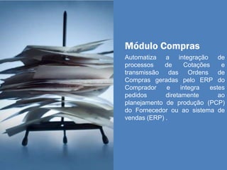 Módulo Compras
Automatiza a integração de
processos de Cotações e
transmissão das Ordens de
Compras geradas pelo ERP do
Comprador e integra estes
pedidos diretamente ao
planejamento de produção (PCP)
do Fornecedor ou ao sistema de
vendas (ERP) .
 