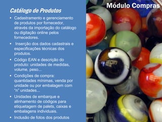 Catálogo de Produtos
 Cadastramento e gerenciamento
de produtos por fornecedor,
através da importação do catálogo
ou digitação online pelos
fornecedores.
 Inserção dos dados cadastrais e
especificações técnicas dos
produtos.
 Código EAN e descrição do
produto: unidades de medidas,
volume, peso...
 Condições de compra:
quantidades mínimas, venda por
unidade ou por embalagem com
“n” unidades...
 Unidades de embarque e
alinhamento de códigos para
etiquetagem de palets, caixas e
embalagens individuais.
 Inclusão de fotos dos produtos
Módulo Compras
 